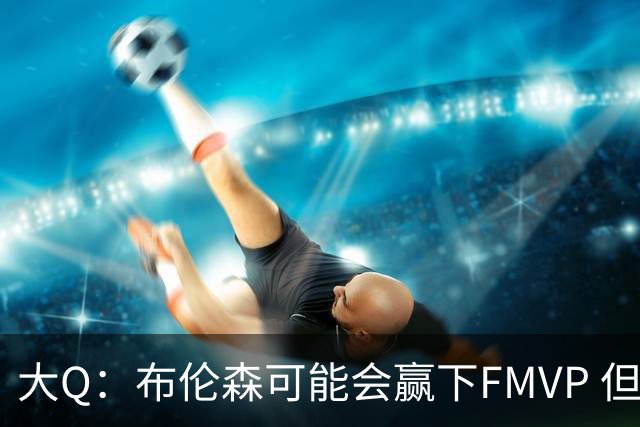 大Q：布伦森可能会赢下FMVP 但阿努诺比才是球队MVP